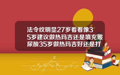 法令纹明显27岁看着像35岁建议做热玛吉还是填充玻尿酸35岁做热玛吉好还是打玻尿酸