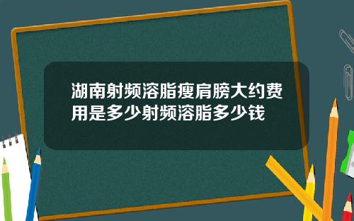 湖南射频溶脂瘦肩膀大约费用是多少射频溶脂多少钱
