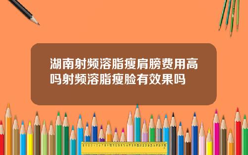 湖南射频溶脂瘦肩膀费用高吗射频溶脂瘦脸有效果吗