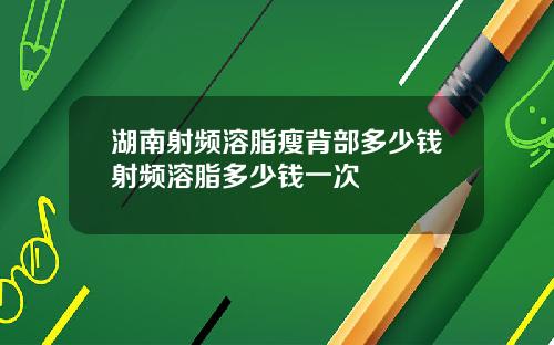 湖南射频溶脂瘦背部多少钱射频溶脂多少钱一次
