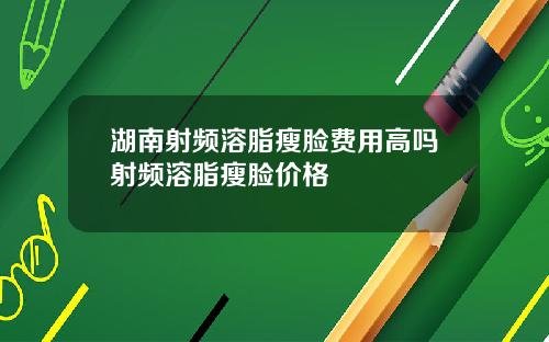 湖南射频溶脂瘦脸费用高吗射频溶脂瘦脸价格