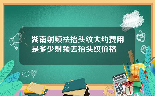 湖南射频祛抬头纹大约费用是多少射频去抬头纹价格