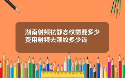 湖南射频祛静态纹需要多少费用射频去颈纹多少钱