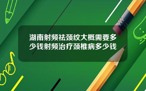 湖南射频祛颈纹大概需要多少钱射频治疗颈椎病多少钱