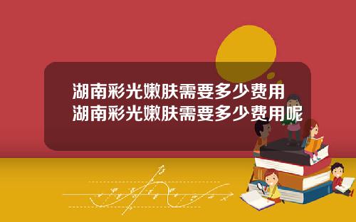 湖南彩光嫩肤需要多少费用湖南彩光嫩肤需要多少费用呢