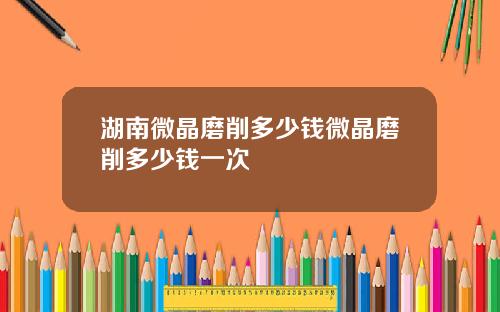 湖南微晶磨削多少钱微晶磨削多少钱一次
