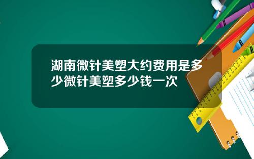 湖南微针美塑大约费用是多少微针美塑多少钱一次