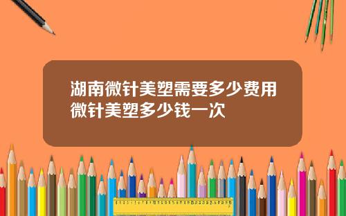 湖南微针美塑需要多少费用微针美塑多少钱一次