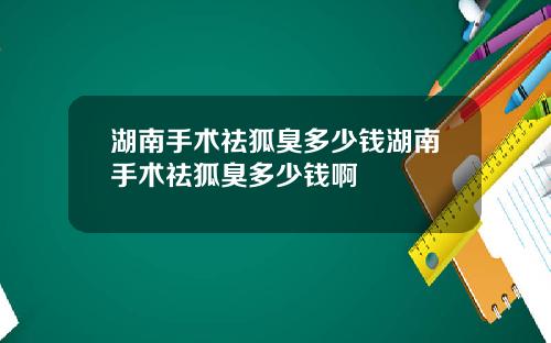 湖南手术祛狐臭多少钱湖南手术祛狐臭多少钱啊