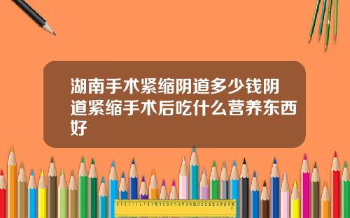 湖南手术紧缩阴道多少钱阴道紧缩手术后吃什么营养东西好