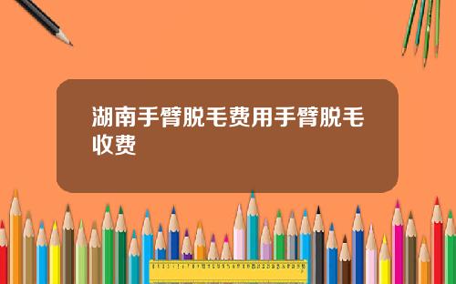 湖南手臂脱毛费用手臂脱毛收费