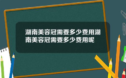 湖南美容冠需要多少费用湖南美容冠需要多少费用呢