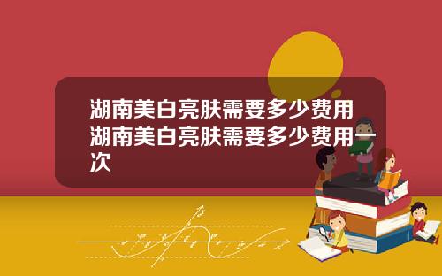 湖南美白亮肤需要多少费用湖南美白亮肤需要多少费用一次