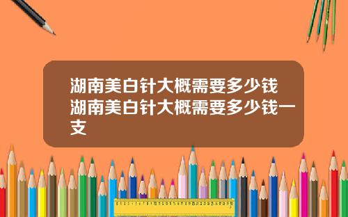 湖南美白针大概需要多少钱湖南美白针大概需要多少钱一支
