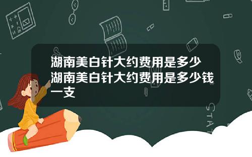 湖南美白针大约费用是多少湖南美白针大约费用是多少钱一支