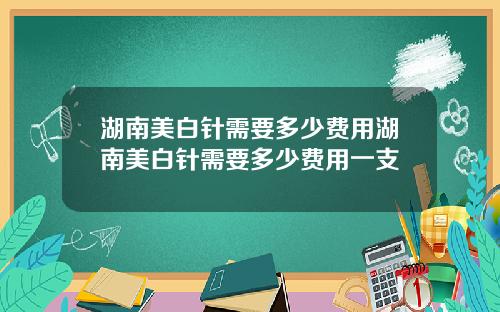 湖南美白针需要多少费用湖南美白针需要多少费用一支