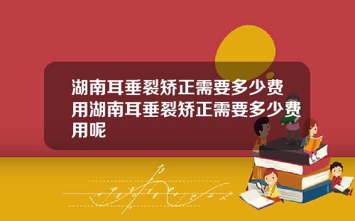 湖南耳垂裂矫正需要多少费用湖南耳垂裂矫正需要多少费用呢