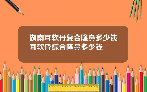 湖南耳软骨复合隆鼻多少钱耳软骨综合隆鼻多少钱