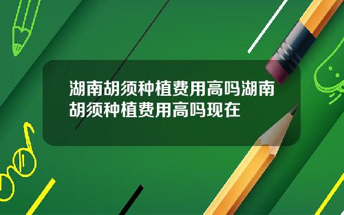 湖南胡须种植费用高吗湖南胡须种植费用高吗现在