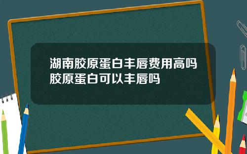湖南胶原蛋白丰唇费用高吗胶原蛋白可以丰唇吗