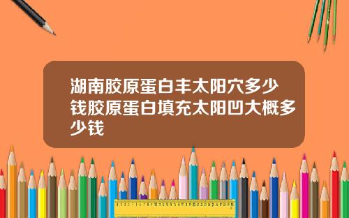 湖南胶原蛋白丰太阳穴多少钱胶原蛋白填充太阳凹大概多少钱