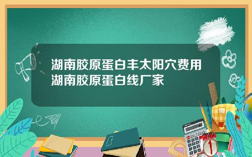 湖南胶原蛋白丰太阳穴费用湖南胶原蛋白线厂家