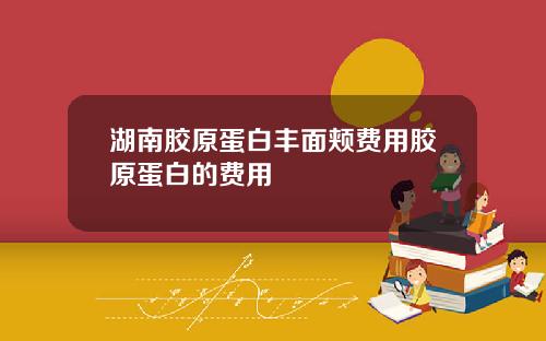 湖南胶原蛋白丰面颊费用胶原蛋白的费用
