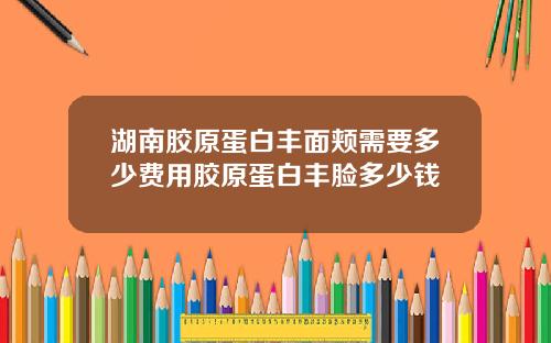湖南胶原蛋白丰面颊需要多少费用胶原蛋白丰脸多少钱