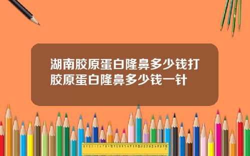 湖南胶原蛋白隆鼻多少钱打胶原蛋白隆鼻多少钱一针