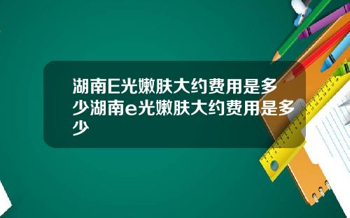 湖南E光嫩肤大约费用是多少湖南e光嫩肤大约费用是多少