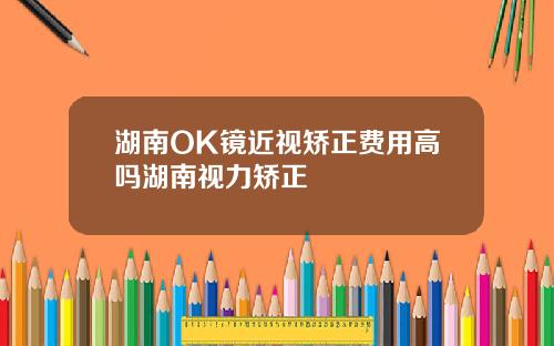 湖南OK镜近视矫正费用高吗湖南视力矫正