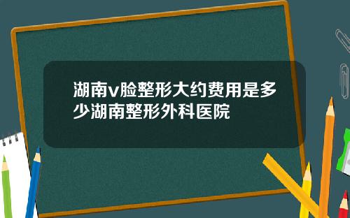 湖南v脸整形大约费用是多少湖南整形外科医院