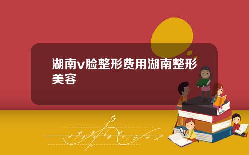 湖南v脸整形费用湖南整形美容