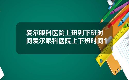 爱尔眼科医院上班到下班时间爱尔眼科医院上下班时间1