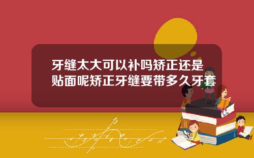 牙缝太大可以补吗矫正还是贴面呢矫正牙缝要带多久牙套