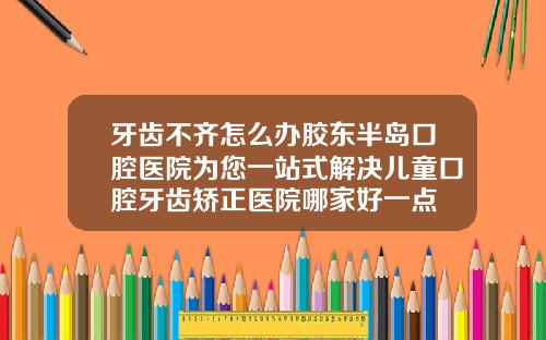 牙齿不齐怎么办胶东半岛口腔医院为您一站式解决儿童口腔牙齿矫正医院哪家好一点
