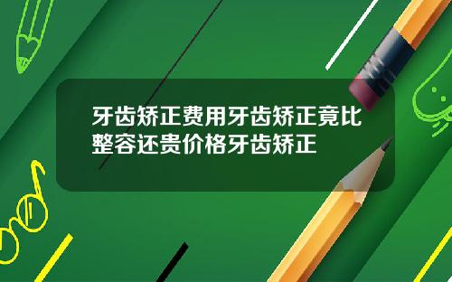 牙齿矫正费用牙齿矫正竟比整容还贵价格牙齿矫正