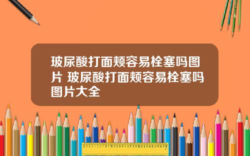 玻尿酸打面颊容易栓塞吗图片 玻尿酸打面颊容易栓塞吗图片大全