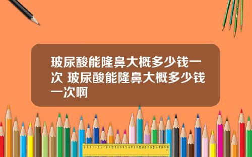 玻尿酸能隆鼻大概多少钱一次 玻尿酸能隆鼻大概多少钱一次啊