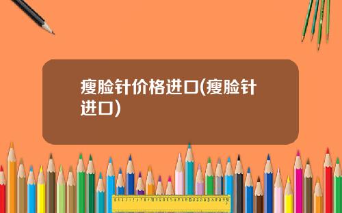 瘦脸针价格进口(瘦脸针 进口)
