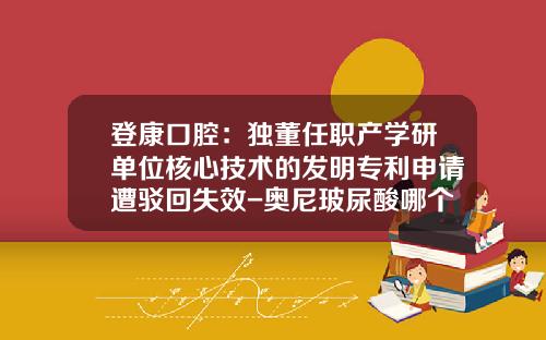 登康口腔:独董任职产学研单位核心技术的发明专利申请遭驳回失效-奥尼玻尿酸哪个国家的品牌好