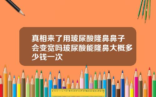 真相来了用玻尿酸隆鼻鼻子会变宽吗玻尿酸能隆鼻大概多少钱一次