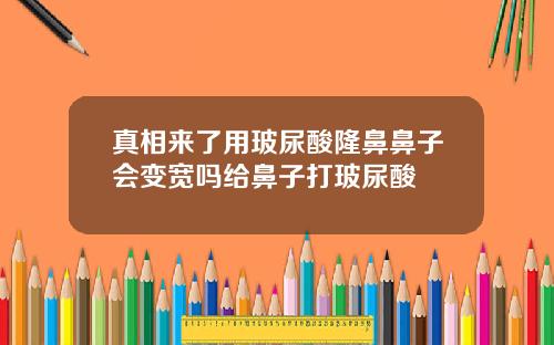 真相来了用玻尿酸隆鼻鼻子会变宽吗给鼻子打玻尿酸