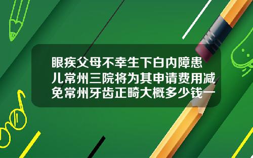 眼疾父母不幸生下白内障患儿常州三院将为其申请费用减免常州牙齿正畸大概多少钱一颗