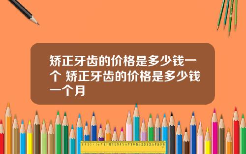 矫正牙齿的价格是多少钱一个 矫正牙齿的价格是多少钱一个月