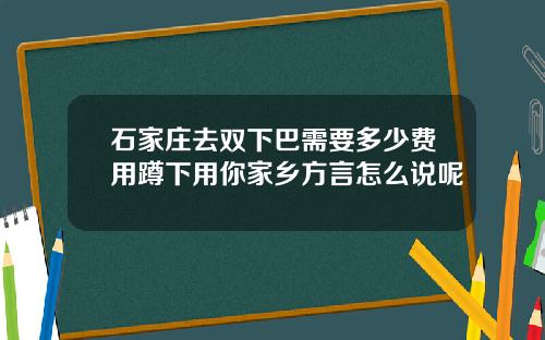 石家庄去双下巴需要多少费用蹲下用你家乡方言怎么说呢