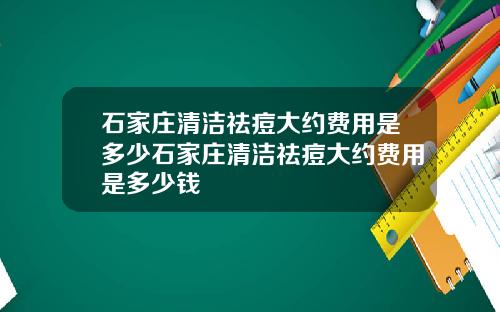 石家庄清洁祛痘大约费用是多少石家庄清洁祛痘大约费用是多少钱