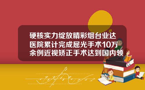 硬核实力绽放睛彩烟台业达医院累计完成屈光手术10万余例近视矫正手术达到国内领先水平矫正牙齿的医院