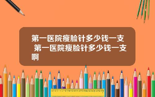 第一医院瘦脸针多少钱一支 第一医院瘦脸针多少钱一支啊