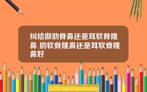 纠结做肋骨鼻还是耳软骨隆鼻 肋软骨隆鼻还是耳软骨隆鼻好